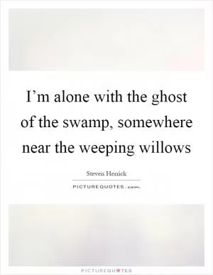 I’m alone with the ghost of the swamp, somewhere near the weeping willows Picture Quote #1