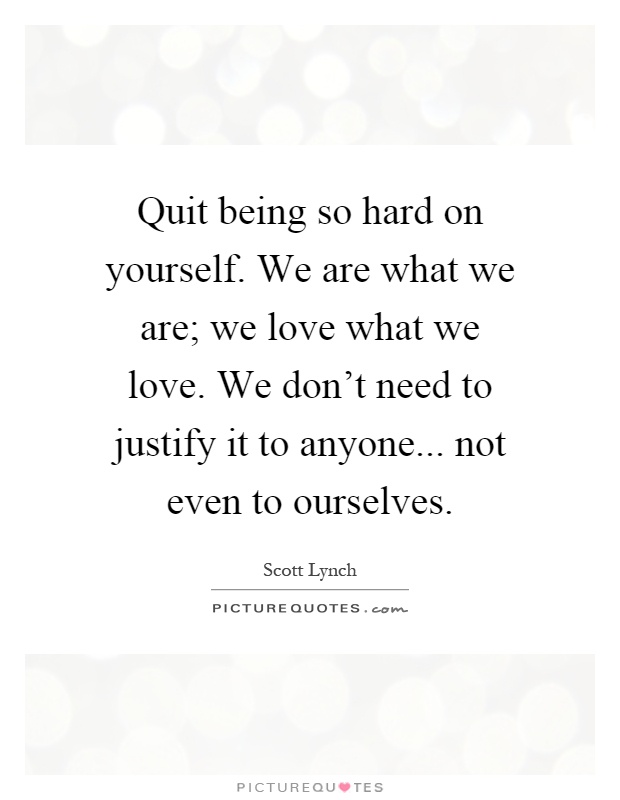 Quit being so hard on yourself. We are what we are; we love what we love. We don't need to justify it to anyone... not even to ourselves Picture Quote #1
