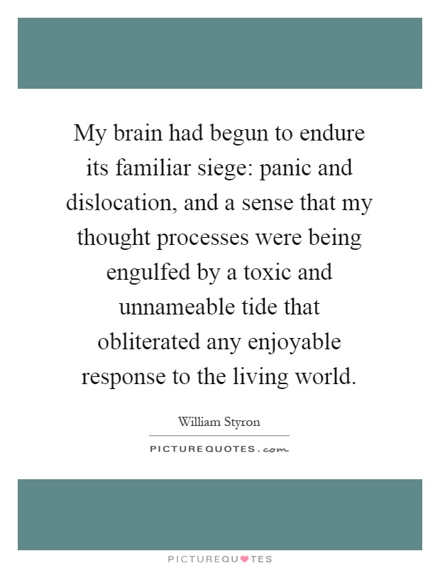 My brain had begun to endure its familiar siege: panic and dislocation, and a sense that my thought processes were being engulfed by a toxic and unnameable tide that obliterated any enjoyable response to the living world Picture Quote #1