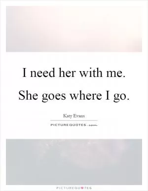 I need her with me. She goes where I go Picture Quote #1