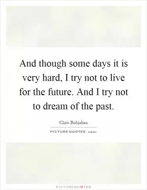 And though some days it is very hard, I try not to live for the future. And I try not to dream of the past Picture Quote #1