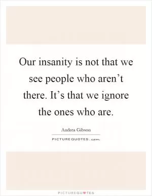 Our insanity is not that we see people who aren’t there. It’s that we ignore the ones who are Picture Quote #1