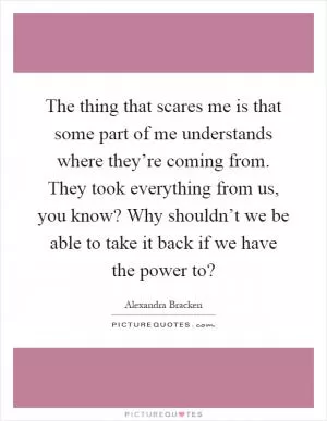 The thing that scares me is that some part of me understands where they’re coming from. They took everything from us, you know? Why shouldn’t we be able to take it back if we have the power to? Picture Quote #1