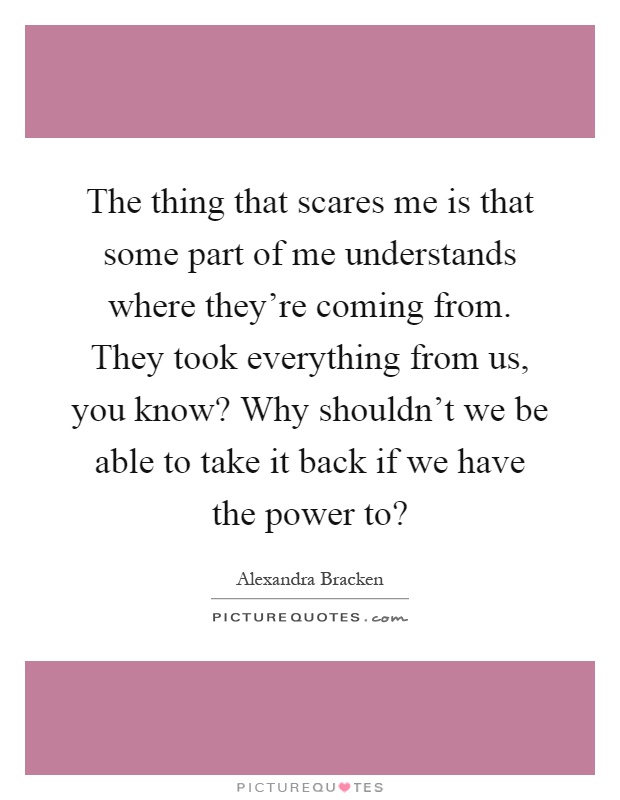 The thing that scares me is that some part of me understands where they're coming from. They took everything from us, you know? Why shouldn't we be able to take it back if we have the power to? Picture Quote #1