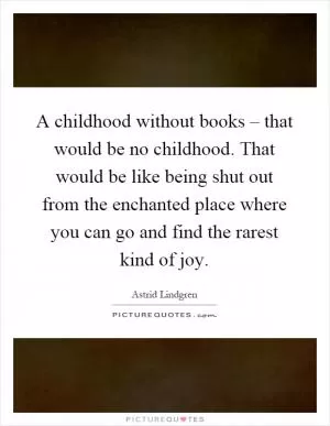 A childhood without books – that would be no childhood. That would be like being shut out from the enchanted place where you can go and find the rarest kind of joy Picture Quote #1