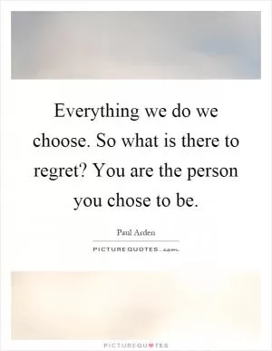 Everything we do we choose. So what is there to regret? You are the person you chose to be Picture Quote #1