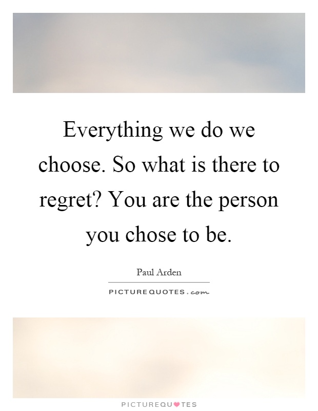 Everything we do we choose. So what is there to regret? You are the person you chose to be Picture Quote #1