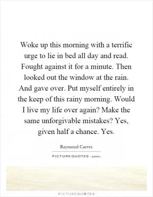 Woke up this morning with a terrific urge to lie in bed all day and read. Fought against it for a minute. Then looked out the window at the rain. And gave over. Put myself entirely in the keep of this rainy morning. Would I live my life over again? Make the same unforgivable mistakes? Yes, given half a chance. Yes Picture Quote #1