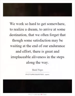 We work so hard to get somewhere, to realize a dream, to arrive at some destination, that we often forget that though some satisfaction may be waiting at the end of our endurance and effort, there is great and irreplaceable aliveness in the steps along the way Picture Quote #1