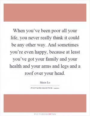 When you’ve been poor all your life, you never really think it could be any other way. And sometimes you’re even happy, because at least you’ve got your family and your health and your arms and legs and a roof over your head Picture Quote #1