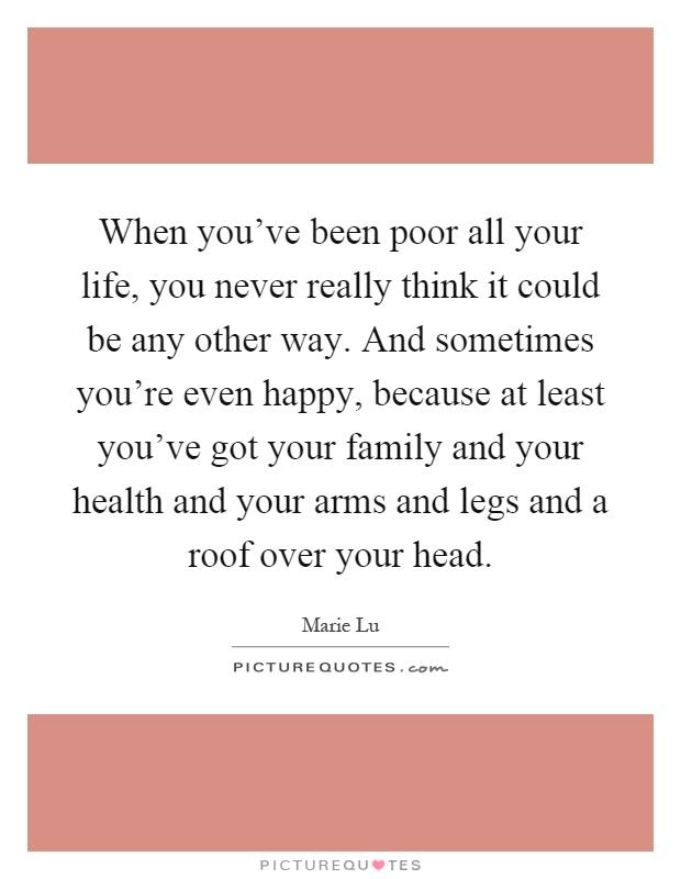 When you've been poor all your life, you never really think it could be any other way. And sometimes you're even happy, because at least you've got your family and your health and your arms and legs and a roof over your head Picture Quote #1