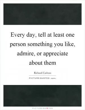 Every day, tell at least one person something you like, admire, or appreciate about them Picture Quote #1