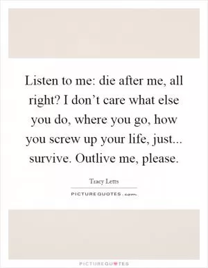 Listen to me: die after me, all right? I don’t care what else you do, where you go, how you screw up your life, just... survive. Outlive me, please Picture Quote #1