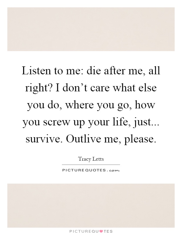 Listen to me: die after me, all right? I don't care what else you do, where you go, how you screw up your life, just... survive. Outlive me, please Picture Quote #1