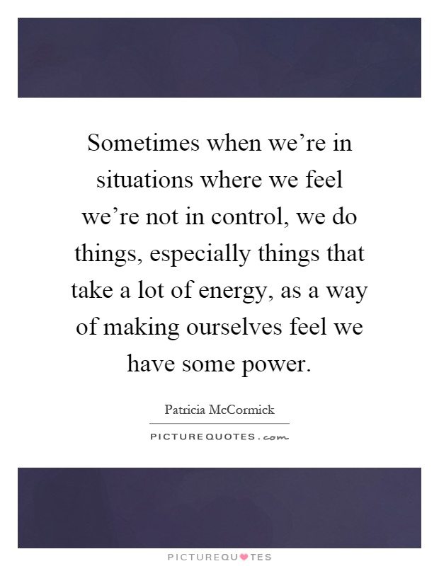 Sometimes when we're in situations where we feel we're not in control, we do things, especially things that take a lot of energy, as a way of making ourselves feel we have some power Picture Quote #1