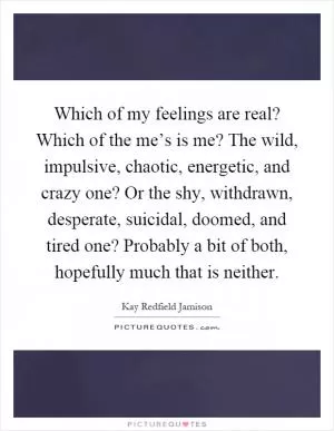 Which of my feelings are real? Which of the me’s is me? The wild, impulsive, chaotic, energetic, and crazy one? Or the shy, withdrawn, desperate, suicidal, doomed, and tired one? Probably a bit of both, hopefully much that is neither Picture Quote #1