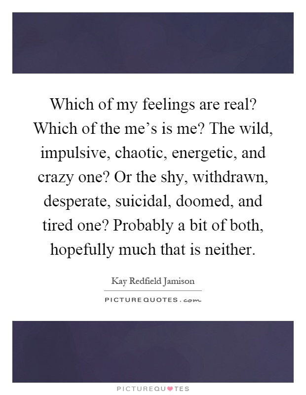 Which of my feelings are real? Which of the me's is me? The wild, impulsive, chaotic, energetic, and crazy one? Or the shy, withdrawn, desperate, suicidal, doomed, and tired one? Probably a bit of both, hopefully much that is neither Picture Quote #1