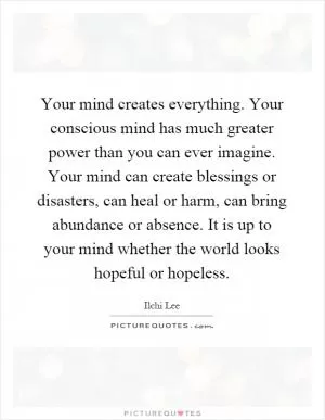 Your mind creates everything. Your conscious mind has much greater power than you can ever imagine. Your mind can create blessings or disasters, can heal or harm, can bring abundance or absence. It is up to your mind whether the world looks hopeful or hopeless Picture Quote #1