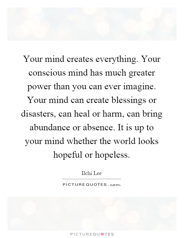 Your mind creates everything. Your conscious mind has much greater power than you can ever imagine. Your mind can create blessings or disasters, can heal or harm, can bring abundance or absence. It is up to your mind whether the world looks hopeful or hopeless Picture Quote #1