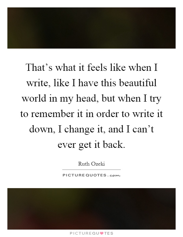 That's what it feels like when I write, like I have this beautiful world in my head, but when I try to remember it in order to write it down, I change it, and I can't ever get it back Picture Quote #1