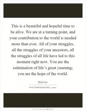 This is a beautiful and hopeful time to be alive. We are at a turning point, and your contribution to the world is needed more than ever. All of your struggles, all the struggles of your ancestors, all the struggles of all life have led to this moment right now. You are the culmination of life’s great yearning; you are the hope of the world Picture Quote #1
