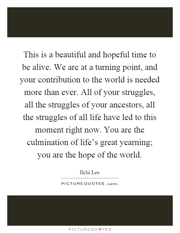 This is a beautiful and hopeful time to be alive. We are at a turning point, and your contribution to the world is needed more than ever. All of your struggles, all the struggles of your ancestors, all the struggles of all life have led to this moment right now. You are the culmination of life's great yearning; you are the hope of the world Picture Quote #1