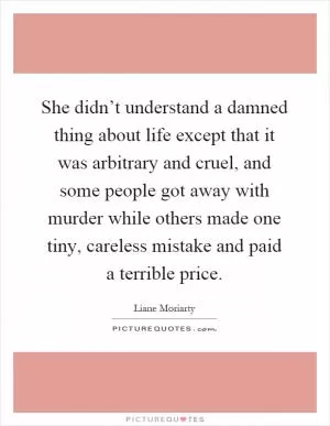 She didn’t understand a damned thing about life except that it was arbitrary and cruel, and some people got away with murder while others made one tiny, careless mistake and paid a terrible price Picture Quote #1
