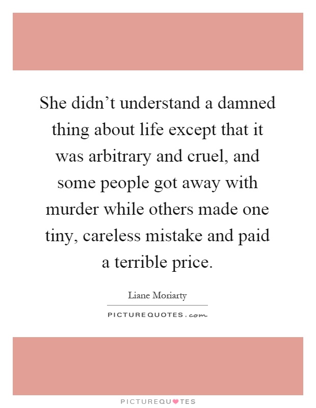 She didn't understand a damned thing about life except that it was arbitrary and cruel, and some people got away with murder while others made one tiny, careless mistake and paid a terrible price Picture Quote #1
