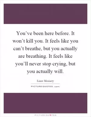 You’ve been here before. It won’t kill you. It feels like you can’t breathe, but you actually are breathing. It feels like you’ll never stop crying, but you actually will Picture Quote #1