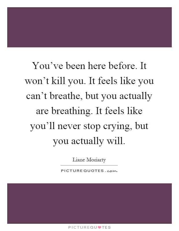 You've been here before. It won't kill you. It feels like you can't breathe, but you actually are breathing. It feels like you'll never stop crying, but you actually will Picture Quote #1