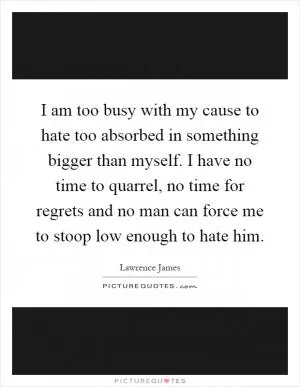I am too busy with my cause to hate too absorbed in something bigger than myself. I have no time to quarrel, no time for regrets and no man can force me to stoop low enough to hate him Picture Quote #1
