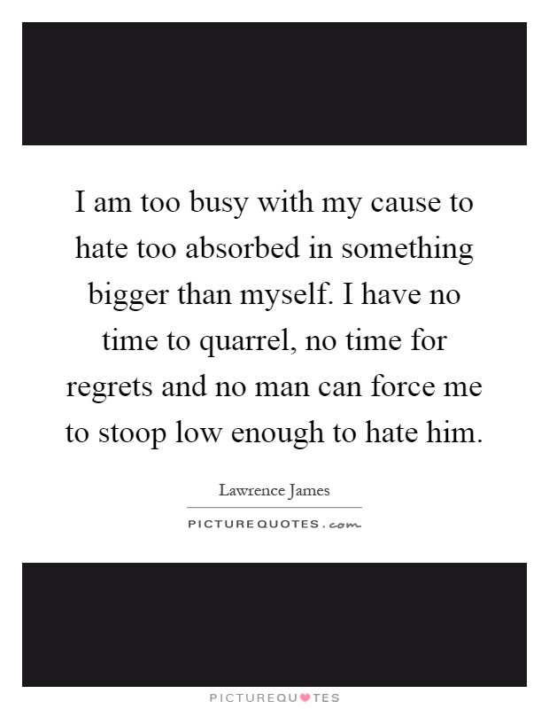 I am too busy with my cause to hate too absorbed in something bigger than myself. I have no time to quarrel, no time for regrets and no man can force me to stoop low enough to hate him Picture Quote #1