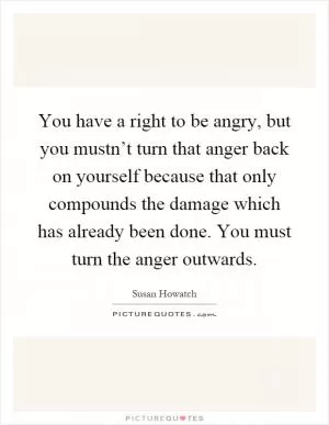 You have a right to be angry, but you mustn’t turn that anger back on yourself because that only compounds the damage which has already been done. You must turn the anger outwards Picture Quote #1