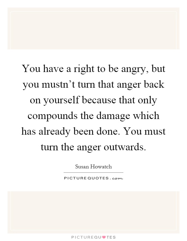 You have a right to be angry, but you mustn't turn that anger back on yourself because that only compounds the damage which has already been done. You must turn the anger outwards Picture Quote #1