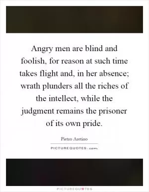 Angry men are blind and foolish, for reason at such time takes flight and, in her absence; wrath plunders all the riches of the intellect, while the judgment remains the prisoner of its own pride Picture Quote #1