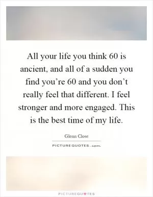 All your life you think 60 is ancient, and all of a sudden you find you’re 60 and you don’t really feel that different. I feel stronger and more engaged. This is the best time of my life Picture Quote #1