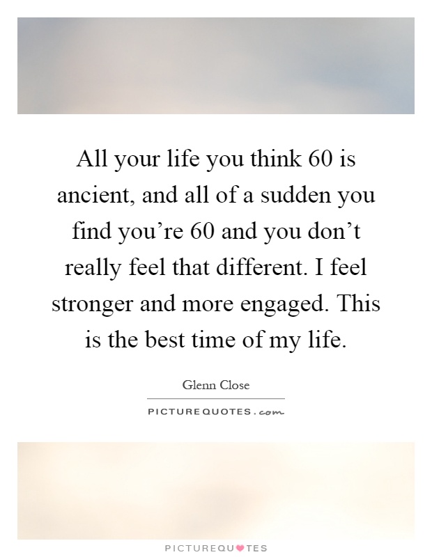 All your life you think 60 is ancient, and all of a sudden you find you're 60 and you don't really feel that different. I feel stronger and more engaged. This is the best time of my life Picture Quote #1