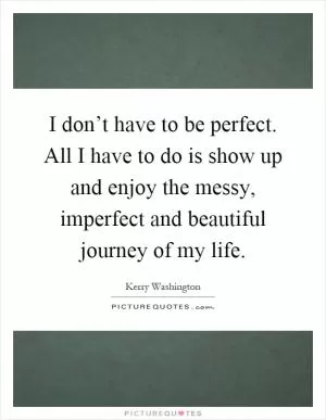 I don’t have to be perfect. All I have to do is show up and enjoy the messy, imperfect and beautiful journey of my life Picture Quote #1