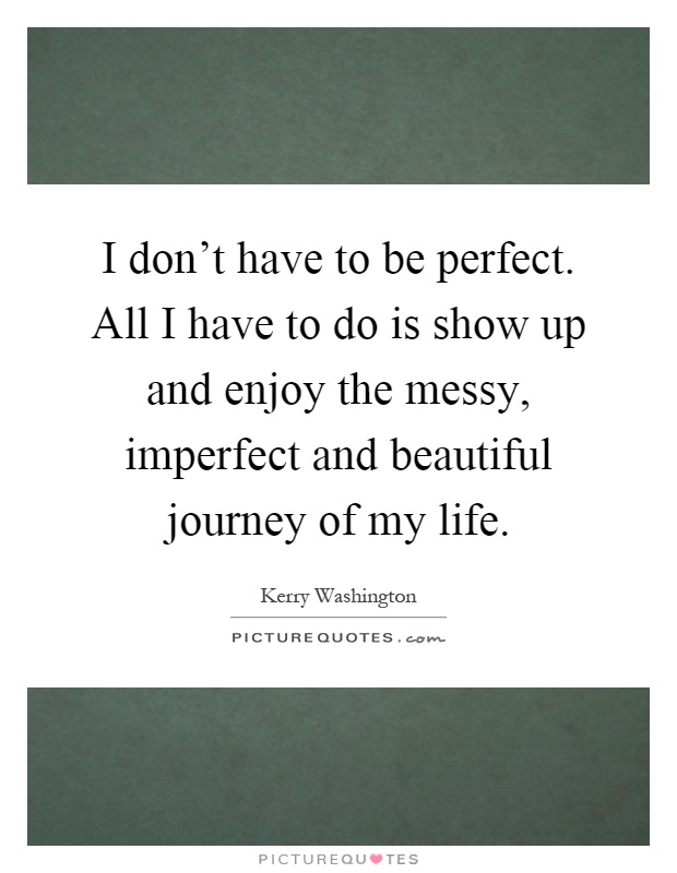 I don't have to be perfect. All I have to do is show up and enjoy the messy, imperfect and beautiful journey of my life Picture Quote #1