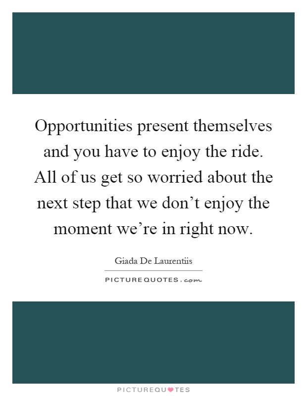 Opportunities present themselves and you have to enjoy the ride. All of us get so worried about the next step that we don't enjoy the moment we're in right now Picture Quote #1
