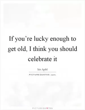 If you’re lucky enough to get old, I think you should celebrate it Picture Quote #1