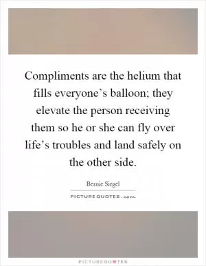 Compliments are the helium that fills everyone’s balloon; they elevate the person receiving them so he or she can fly over life’s troubles and land safely on the other side Picture Quote #1