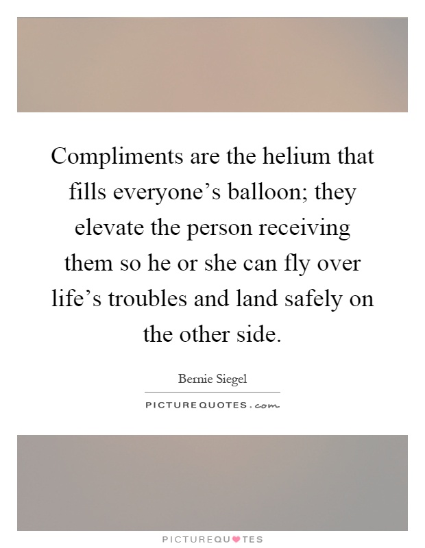Compliments are the helium that fills everyone's balloon; they elevate the person receiving them so he or she can fly over life's troubles and land safely on the other side Picture Quote #1