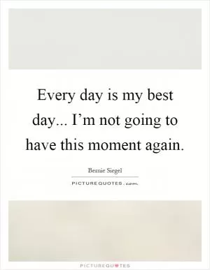 Every day is my best day... I’m not going to have this moment again Picture Quote #1
