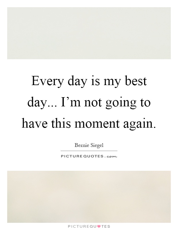 Every day is my best day... I'm not going to have this moment again Picture Quote #1