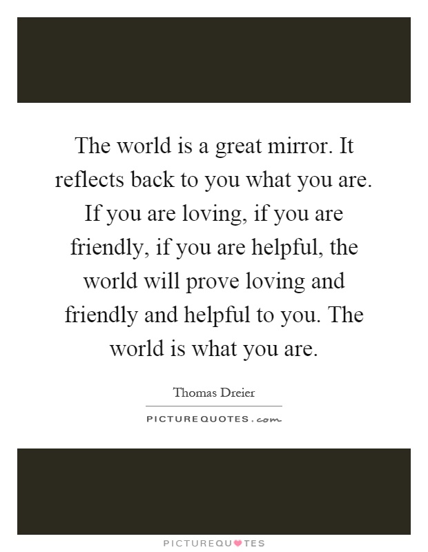 The world is a great mirror. It reflects back to you what you are. If you are loving, if you are friendly, if you are helpful, the world will prove loving and friendly and helpful to you. The world is what you are Picture Quote #1