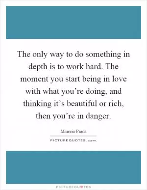 The only way to do something in depth is to work hard. The moment you start being in love with what you’re doing, and thinking it’s beautiful or rich, then you’re in danger Picture Quote #1