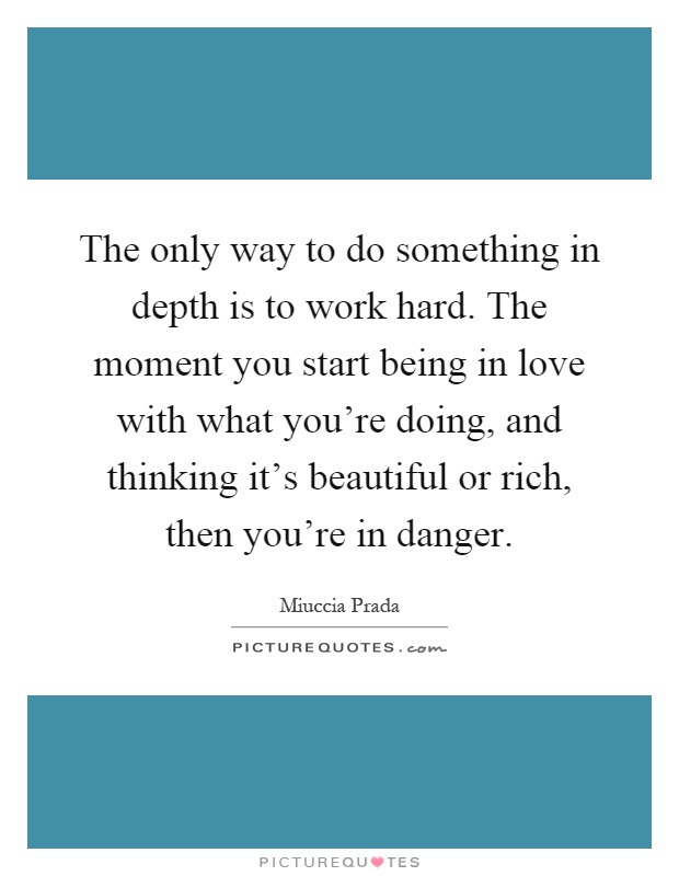 The only way to do something in depth is to work hard. The moment you start being in love with what you're doing, and thinking it's beautiful or rich, then you're in danger Picture Quote #1