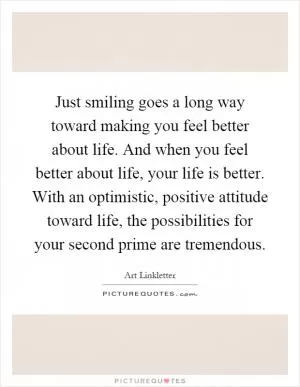 Just smiling goes a long way toward making you feel better about life. And when you feel better about life, your life is better. With an optimistic, positive attitude toward life, the possibilities for your second prime are tremendous Picture Quote #1
