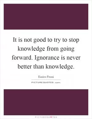 It is not good to try to stop knowledge from going forward. Ignorance is never better than knowledge Picture Quote #1